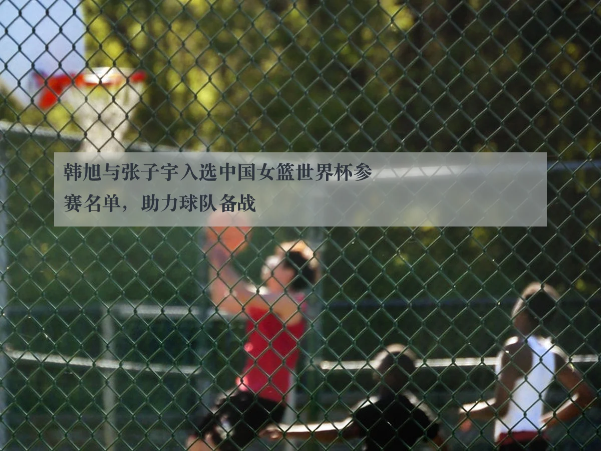 韩旭与张子宇入选中国女篮世界杯参赛名单，助力球队备战